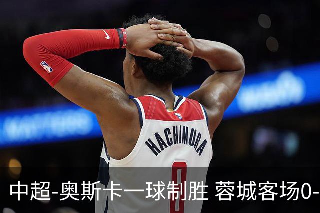 中超-奥斯卡一球制胜 蓉城客场0-1玉昆6轮不胜
